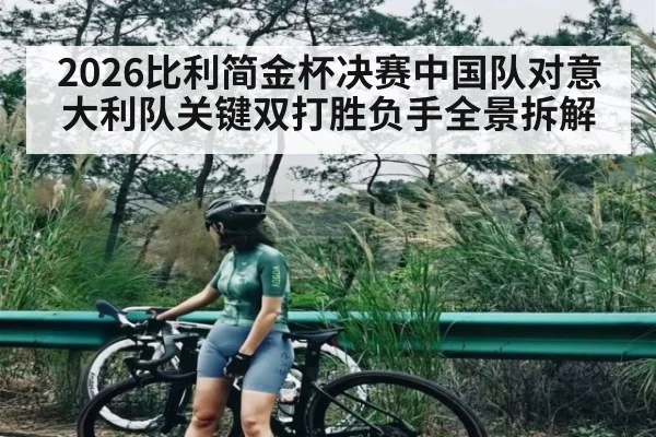 2026比利简金杯决赛中国队对意大利队关键双打胜负手全景拆解