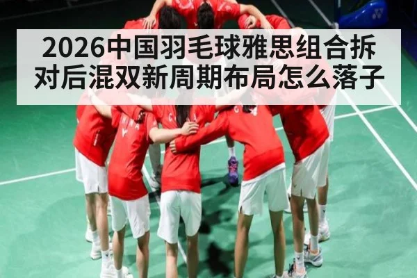 2026中国羽毛球雅思组合拆对后混双新周期布局怎么落子