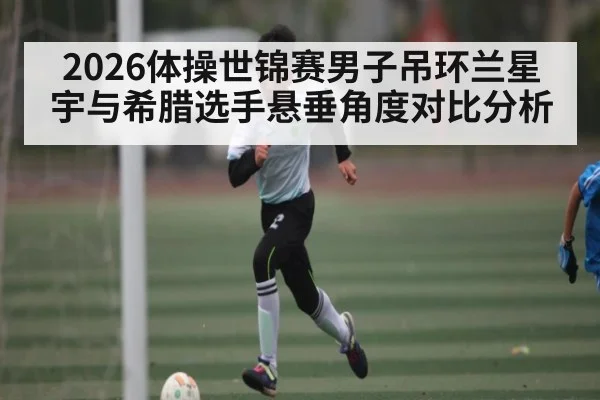 2026体操世锦赛男子吊环兰星宇与希腊选手悬垂角度对比分析